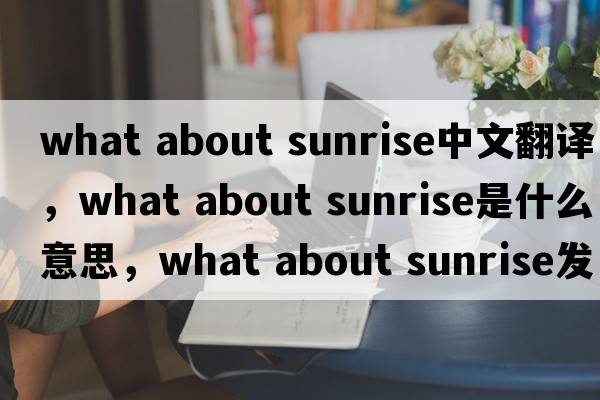 what about sunrise中文翻譯，what about sunrise是什么意思，what about sunrise發(fā)音、用法及例句