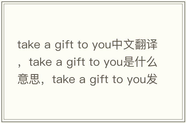 take a gift to you中文翻譯，take a gift to you是什么意思，take a gift to you發(fā)音、用法及例句