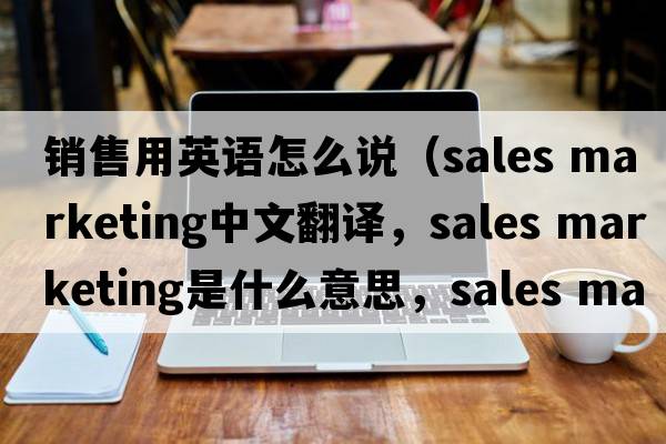 銷售用英語怎么說（sales marketing中文翻譯，sales marketing是什么意思，sales marketing發(fā)音、用法及例句）
