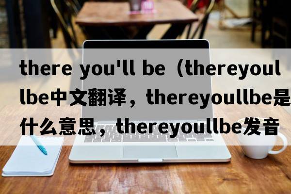 there you'll be（thereyoullbe中文翻譯，thereyoullbe是什么意思，thereyoullbe發(fā)音、用法及例句）