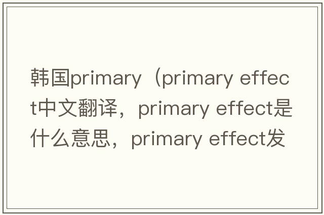 韓國(guó)primary（primary effect中文翻譯，primary effect是什么意思，primary effect發(fā)音、用法及例句）