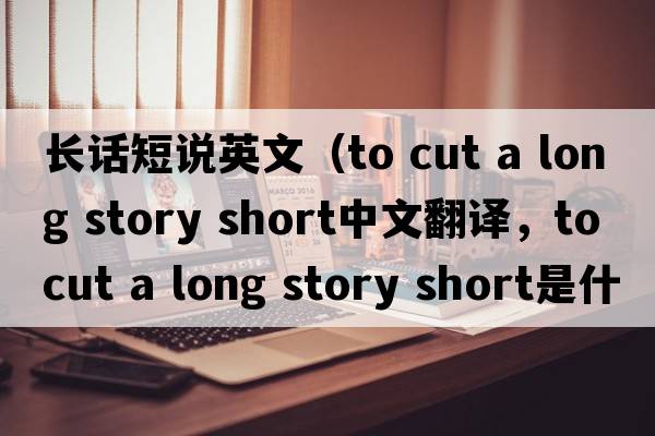 長話短說英文（to cut a long story short中文翻譯，to cut a long story short是什么意思，to cut a long story short發(fā)音、用法及例句）