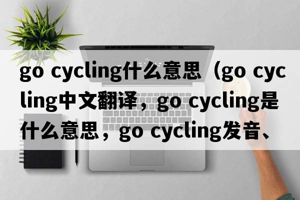 go cycling什么意思（go cycling中文翻譯，go cycling是什么意思，go cycling發(fā)音、用法及例句）