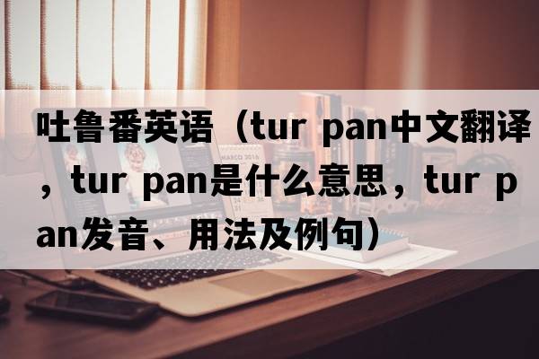 吐魯番英語(yǔ)（tur pan中文翻譯，tur pan是什么意思，tur pan發(fā)音、用法及例句）