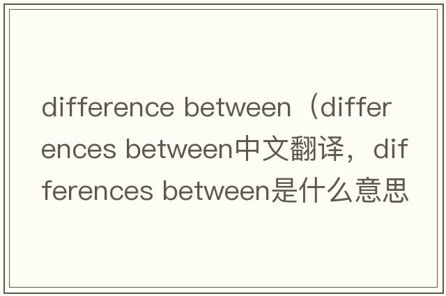 difference between（differences between中文翻譯，differences between是什么意思，differences between發(fā)音、用法及例句）