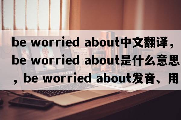 be worried about中文翻譯，be worried about是什么意思，be worried about發(fā)音、用法及例句