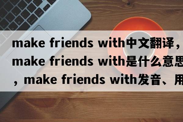 make friends with中文翻譯，make friends with是什么意思，make friends with發(fā)音、用法及例句