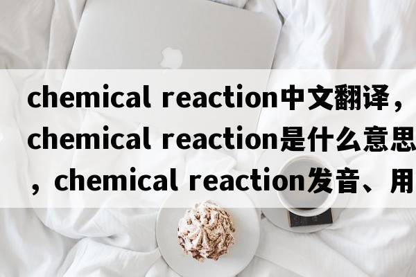 chemical reaction中文翻譯，chemical reaction是什么意思，chemical reaction發(fā)音、用法及例句
