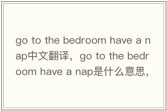 go to the bedroom have a nap中文翻譯，go to the bedroom have a nap是什么意思，go to the bedroom have a nap發(fā)音、用法