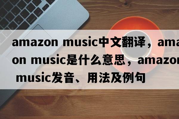 amazon music中文翻譯，amazon music是什么意思，amazon music發(fā)音、用法及例句