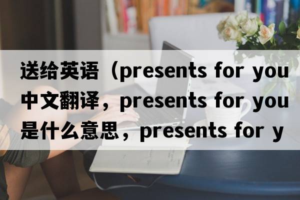 送給英語（presents for you中文翻譯，presents for you是什么意思，presents for you發(fā)音、用法及例句）