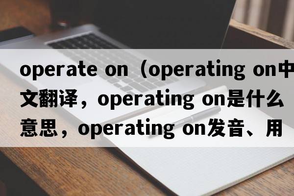 operate on（operating on中文翻譯，operating on是什么意思，operating on發(fā)音、用法及例句）