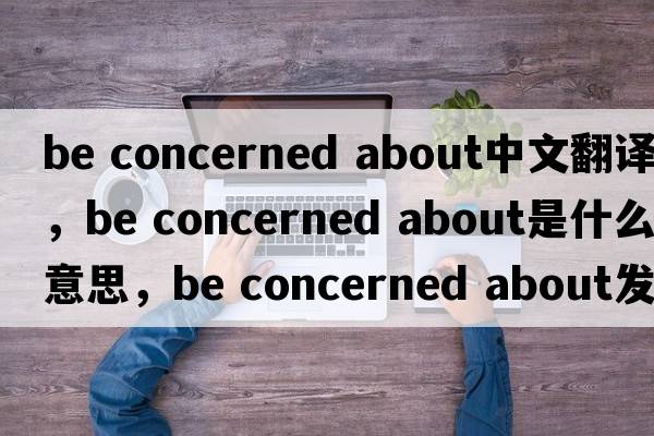 be concerned about中文翻譯，be concerned about是什么意思，be concerned about發(fā)音、用法及例句