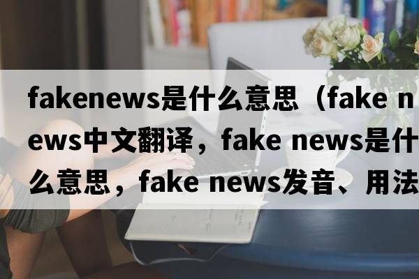 fakenews是什么意思（fake news中文翻譯，fake news是什么意思，fake news發(fā)音、用法及例句）