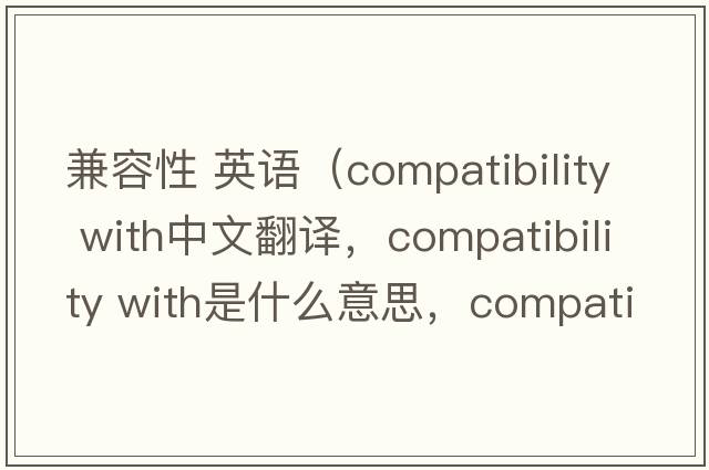 兼容性 英語（compatibility with中文翻譯，compatibility with是什么意思，compatibility with發(fā)音、用法及例句）