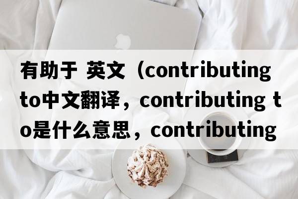 有助于 英文（contributing to中文翻譯，contributing to是什么意思，contributing to發(fā)音、用法及例句）