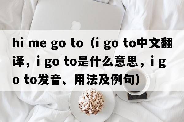 hi me go to（i go to中文翻譯，i go to是什么意思，i go to發(fā)音、用法及例句）