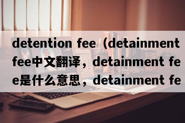 detention fee（detainment fee中文翻譯，detainment fee是什么意思，detainment fee發(fā)音、用法及例句）