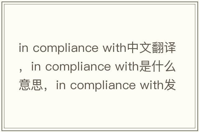in compliance with中文翻譯，in compliance with是什么意思，in compliance with發(fā)音、用法及例句