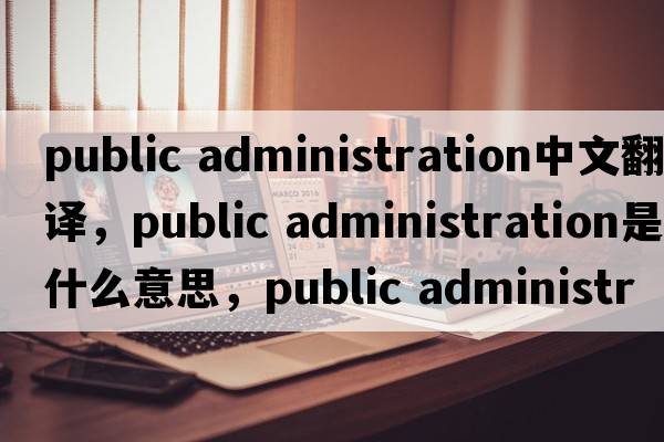 public administration中文翻譯，public administration是什么意思，public administration發(fā)音、用法及例句