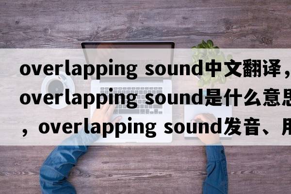 overlapping sound中文翻譯，overlapping sound是什么意思，overlapping sound發(fā)音、用法及例句