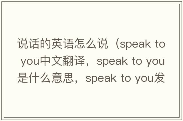 說話的英語怎么說（speak to you中文翻譯，speak to you是什么意思，speak to you發(fā)音、用法及例句）