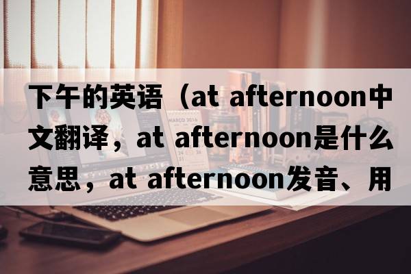 下午的英語（at afternoon中文翻譯，at afternoon是什么意思，at afternoon發(fā)音、用法及例句）
