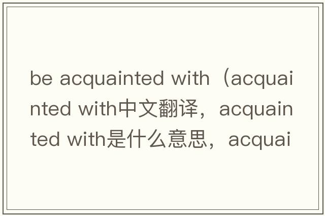 be acquainted with（acquainted with中文翻譯，acquainted with是什么意思，acquainted with發(fā)音、用法及例句）