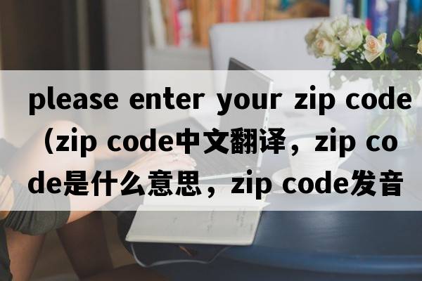 please enter your zip code（zip code中文翻譯，zip code是什么意思，zip code發(fā)音、用法及例句）