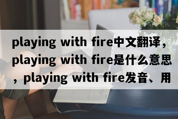 playing with fire中文翻譯，playing with fire是什么意思，playing with fire發(fā)音、用法及例句