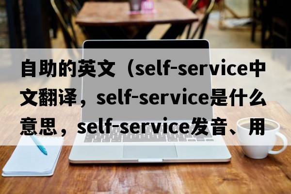 自助的英文（self-service中文翻譯，self-service是什么意思，self-service發(fā)音、用法及例句）