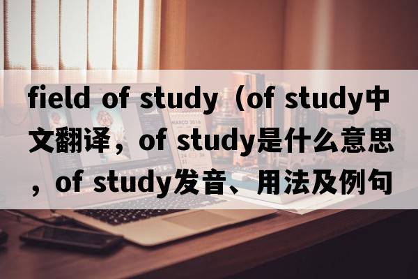 field of study（of study中文翻譯，of study是什么意思，of study發(fā)音、用法及例句）