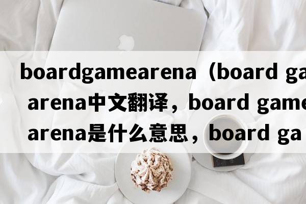boardgamearena（board game arena中文翻譯，board game arena是什么意思，board game arena發(fā)音、用法及例句）
