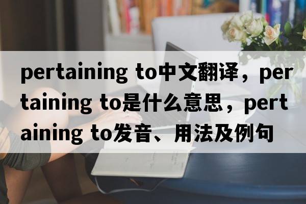 pertaining to中文翻譯，pertaining to是什么意思，pertaining to發(fā)音、用法及例句