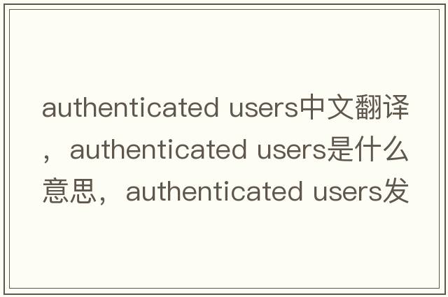 authenticated users中文翻譯，authenticated users是什么意思，authenticated users發(fā)音、用法及例句