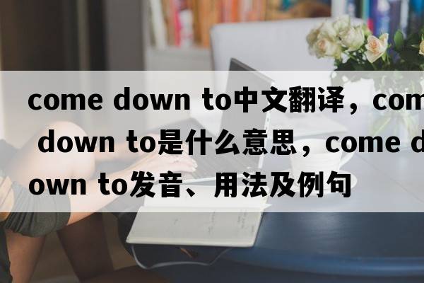come down to中文翻譯，come down to是什么意思，come down to發(fā)音、用法及例句