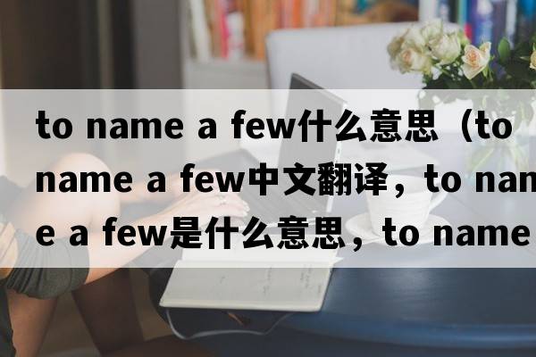 to name a few什么意思（to name a few中文翻譯，to name a few是什么意思，to name a few發(fā)音、用法及例句）