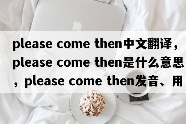 please come then中文翻譯，please come then是什么意思，please come then發(fā)音、用法及例句