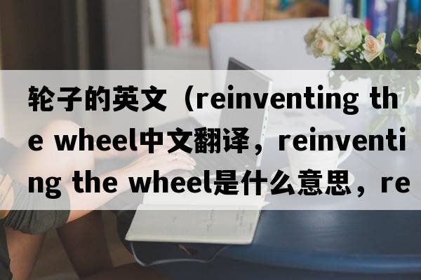 輪子的英文（reinventing the wheel中文翻譯，reinventing the wheel是什么意思，reinventing the wheel發(fā)音、用法及例句）