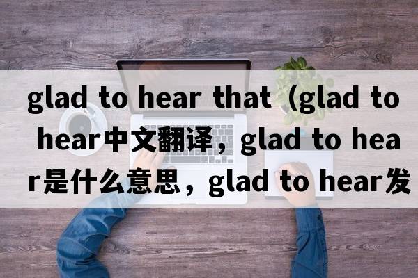 glad to hear that（glad to hear中文翻譯，glad to hear是什么意思，glad to hear發(fā)音、用法及例句）