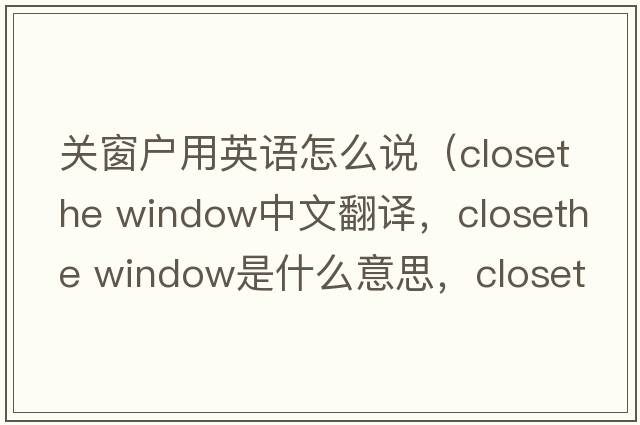 關窗戶用英語怎么說（closethe window中文翻譯，closethe window是什么意思，closethe window發(fā)音、用法及例句）