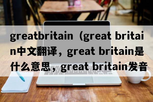 greatbritain（great britain中文翻譯，great britain是什么意思，great britain發(fā)音、用法及例句）