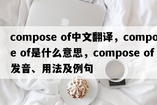 compose of中文翻譯，compose of是什么意思，compose of發(fā)音、用法及例句