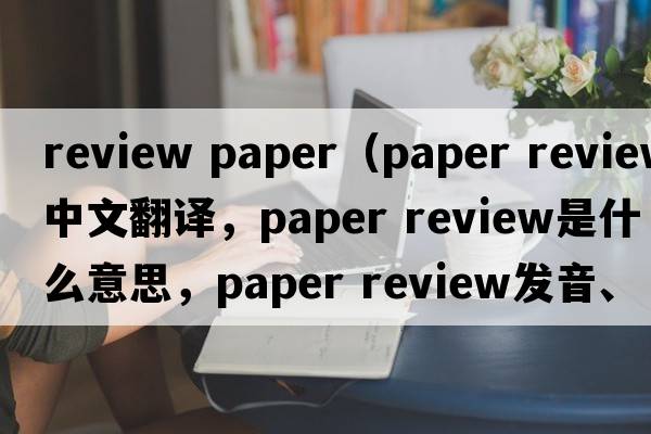 review paper（paper review中文翻譯，paper review是什么意思，paper review發(fā)音、用法及例句）