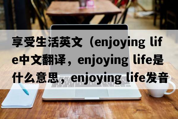 享受生活英文（enjoying life中文翻譯，enjoying life是什么意思，enjoying life發(fā)音、用法及例句）