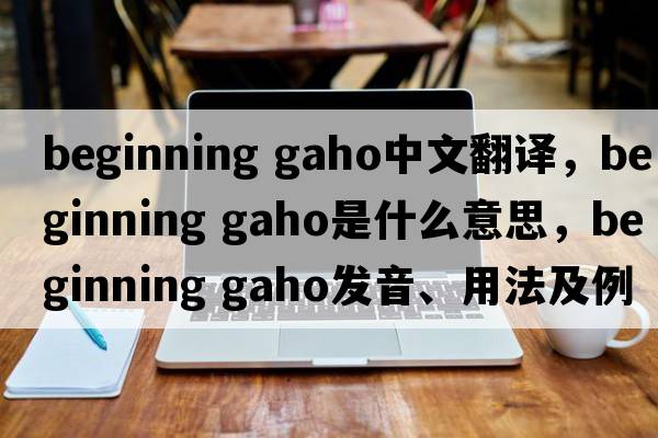 beginning gaho中文翻譯，beginning gaho是什么意思，beginning gaho發(fā)音、用法及例句
