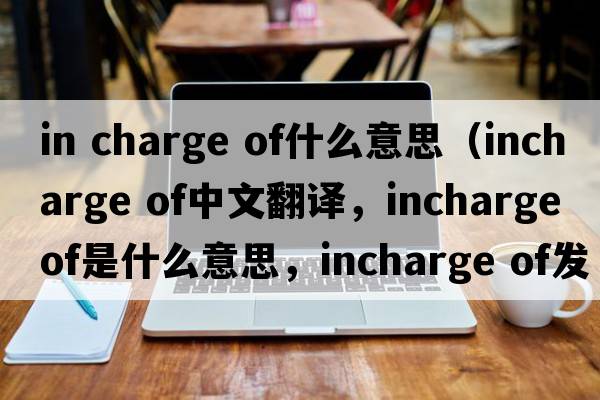 in charge of什么意思（incharge of中文翻譯，incharge of是什么意思，incharge of發(fā)音、用法及例句）