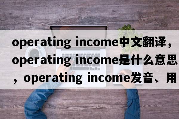 operating income中文翻譯，operating income是什么意思，operating income發(fā)音、用法及例句