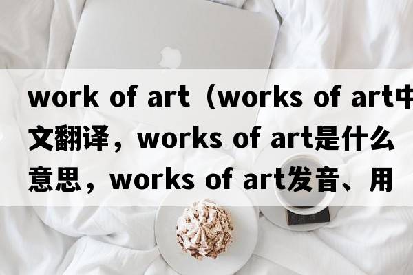 work of art（works of art中文翻譯，works of art是什么意思，works of art發(fā)音、用法及例句）