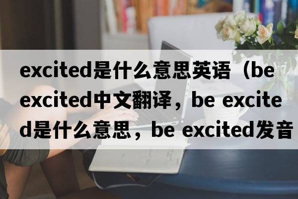 excited是什么意思英語(yǔ)（be excited中文翻譯，be excited是什么意思，be excited發(fā)音、用法及例句）